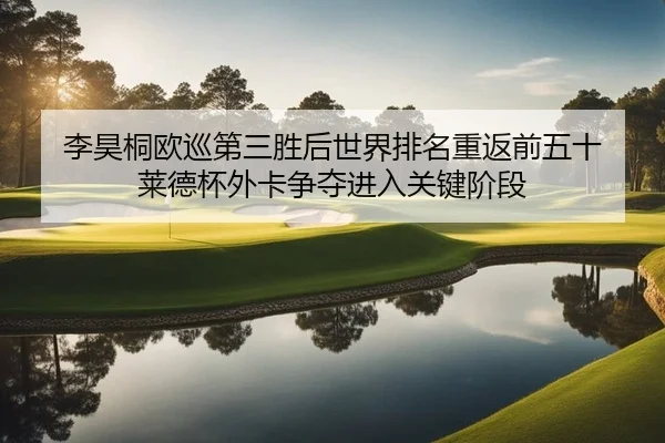 李昊桐欧巡第三胜后世界排名重返前五十 莱德杯外卡争夺进入关键阶段