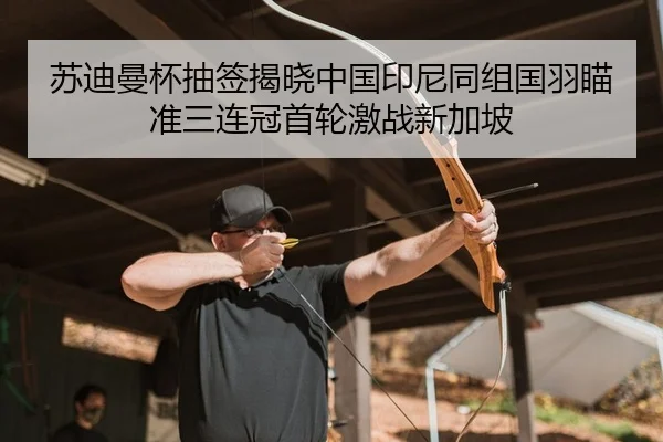 苏迪曼杯抽签揭晓中国印尼同组国羽瞄准三连冠首轮激战新加坡